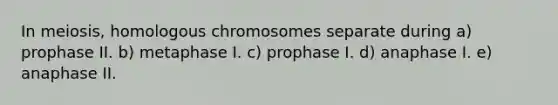 In meiosis, homologous chromosomes separate during a) prophase II. b) metaphase I. c) prophase I. d) anaphase I. e) anaphase II.