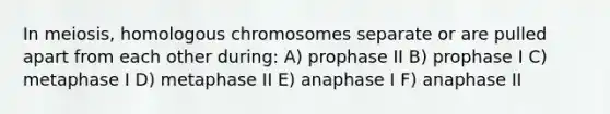 In meiosis, homologous chromosomes separate or are pulled apart from each other during: A) prophase II B) prophase I C) metaphase I D) metaphase II E) anaphase I F) anaphase II