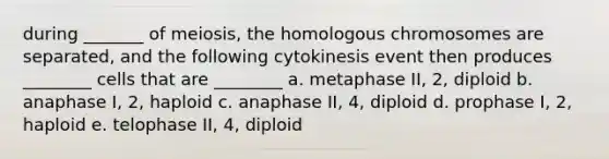 during _______ of meiosis, the homologous chromosomes are separated, and the following cytokinesis event then produces ________ cells that are ________ a. metaphase II, 2, diploid b. anaphase I, 2, haploid c. anaphase II, 4, diploid d. prophase I, 2, haploid e. telophase II, 4, diploid