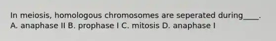 In meiosis, homologous chromosomes are seperated during____. A. anaphase II B. prophase I C. mitosis D. anaphase I