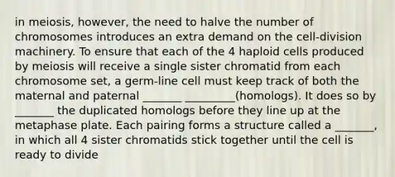 in meiosis, however, the need to halve the number of chromosomes introduces an extra demand on the cell-division machinery. To ensure that each of the 4 haploid cells produced by meiosis will receive a single sister chromatid from each chromosome set, a germ-line cell must keep track of both the maternal and paternal _______ _________(homologs). It does so by _______ the duplicated homologs before they line up at the metaphase plate. Each pairing forms a structure called a _______, in which all 4 sister chromatids stick together until the cell is ready to divide