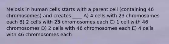 Meiosis in human cells starts with a parent cell (containing 46 chromosomes) and creates ____ A) 4 cells with 23 chromosomes each B) 2 cells with 23 chromosomes each C) 1 cell with 46 chromosomes D) 2 cells with 46 chromosomes each E) 4 cells with 46 chromosomes each