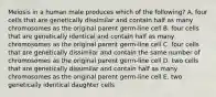 Meiosis in a human male produces which of the following? A. four cells that are genetically dissimilar and contain half as many chromosomes as the original parent germ-line cell B. four cells that are genetically identical and contain half as many chromosomes as the original parent germ-line cell C. four cells that are genetically dissimilar and contain the same number of chromosomes as the original parent germ-line cell D. two cells that are genetically dissimilar and contain half as many chromosomes as the original parent germ-line cell E. two genetically identical daughter cells