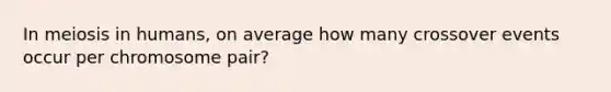 In meiosis in humans, on average how many crossover events occur per chromosome pair?