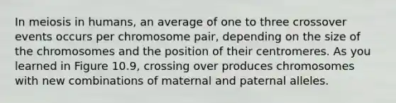 In meiosis in humans, an average of one to three crossover events occurs per chromosome pair, depending on the size of the chromosomes and the position of their centromeres. As you learned in Figure 10.9, crossing over produces chromosomes with new combinations of maternal and paternal alleles.