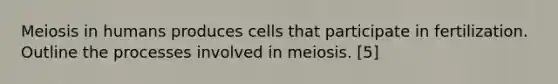 Meiosis in humans produces cells that participate in fertilization. Outline the processes involved in meiosis. [5]