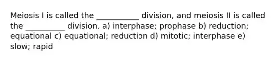 Meiosis I is called the ___________ division, and meiosis II is called the __________ division. a) interphase; prophase b) reduction; equational c) equational; reduction d) mitotic; interphase e) slow; rapid