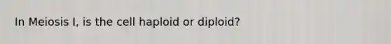 In Meiosis I, is the cell haploid or diploid?