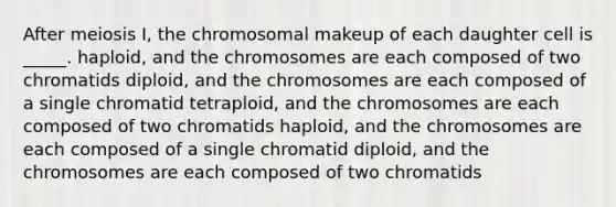 After meiosis I, the chromosomal makeup of each daughter cell is _____. haploid, and the chromosomes are each composed of two chromatids diploid, and the chromosomes are each composed of a single chromatid tetraploid, and the chromosomes are each composed of two chromatids haploid, and the chromosomes are each composed of a single chromatid diploid, and the chromosomes are each composed of two chromatids