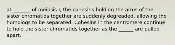 at _______ of meiosis I, the cohesins holding the arms of the sister chromatids together are suddenly degreaded, allowing the homologs to be separated. Cohesins in the centromere continue to hold the sister chromatids together as the ______ are pulled apart.