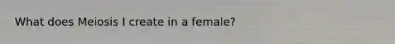 What does Meiosis I create in a female?