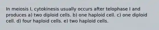 In meiosis I, cytokinesis usually occurs after telophase I and produces a) two diploid cells. b) one haploid cell. c) one diploid cell. d) four haploid cells. e) two haploid cells.