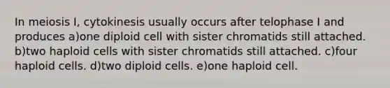 In meiosis I, cytokinesis usually occurs after telophase I and produces a)one diploid cell with sister chromatids still attached. b)two haploid cells with sister chromatids still attached. c)four haploid cells. d)two diploid cells. e)one haploid cell.