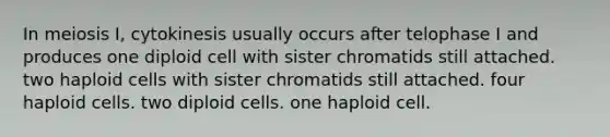 In meiosis I, cytokinesis usually occurs after telophase I and produces one diploid cell with sister chromatids still attached. two haploid cells with sister chromatids still attached. four haploid cells. two diploid cells. one haploid cell.