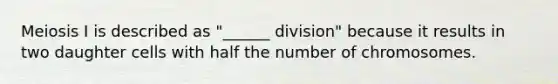 Meiosis I is described as "______ division" because it results in two daughter cells with half the number of chromosomes.