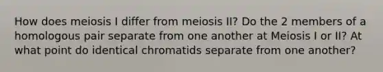 How does meiosis I differ from meiosis II? Do the 2 members of a homologous pair separate from one another at Meiosis I or II? At what point do identical chromatids separate from one another?