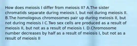 How does <a href='https://www.questionai.com/knowledge/krlvDMYQWR-meiosis-i' class='anchor-knowledge'>meiosis i</a> differ from meiosis II? A.The sister chromatids separate during meiosis I, but not during meiosis II. B.The homologous chromosomes pair up during meiosis II, but not during meiosis I C.Two sex cells are produced as a result of meiosis II, but not as a result of meiosis I. D.Chromosome number decreases by half as a result of meiosis I, but not as a result of meiosis II