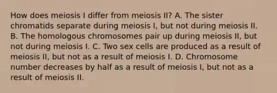 How does meiosis I differ from meiosis II? A. The sister chromatids separate during meiosis I, but not during meiosis II. B. The homologous chromosomes pair up during meiosis II, but not during meiosis I. C. Two sex cells are produced as a result of meiosis II, but not as a result of meiosis I. D. Chromosome number decreases by half as a result of meiosis I, but not as a result of meiosis II.