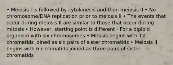 • Meiosis I is followed by cytokinesis and then meiosis II • No chromosome/DNA replication prior to meiosis II • The events that occur during meiosis II are similar to those that occur during mitosis • However, starting point is different - For a diploid organism with six chromosomes • Mitosis begins with 12 chromatids joined as six pairs of sister chromatids • Meiosis II begins with 6 chromatids joined as three pairs of sister chromatids