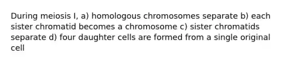 During meiosis I, a) homologous chromosomes separate b) each sister chromatid becomes a chromosome c) sister chromatids separate d) four daughter cells are formed from a single original cell