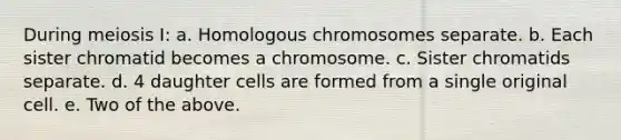 During meiosis I: a. Homologous chromosomes separate. b. Each sister chromatid becomes a chromosome. c. Sister chromatids separate. d. 4 daughter cells are formed from a single original cell. e. Two of the above.