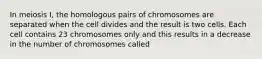 In meiosis I, the homologous pairs of chromosomes are separated when the cell divides and the result is two cells. Each cell contains 23 chromosomes only and this results in a decrease in the number of chromosomes called