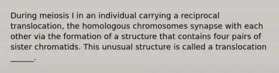 During meiosis I in an individual carrying a reciprocal translocation, the homologous chromosomes synapse with each other via the formation of a structure that contains four pairs of sister chromatids. This unusual structure is called a translocation ______.