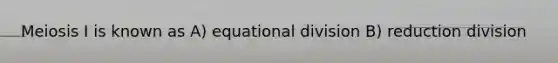 Meiosis I is known as A) equational division B) reduction division