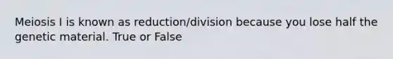 Meiosis I is known as reduction/division because you lose half the genetic material. True or False