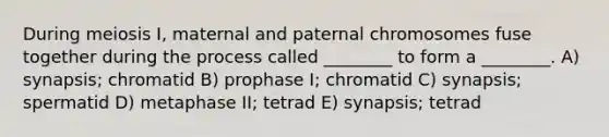 During meiosis I, maternal and paternal chromosomes fuse together during the process called ________ to form a ________. A) synapsis; chromatid B) prophase I; chromatid C) synapsis; spermatid D) metaphase II; tetrad E) synapsis; tetrad