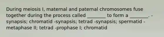 During meiosis I, maternal and paternal chromosomes fuse together during the process called ________ to form a ________. -synapsis; chromatid -synapsis; tetrad -synapsis; spermatid -metaphase II; tetrad -prophase I; chromatid