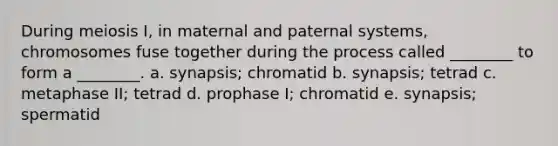 During meiosis I, in maternal and paternal systems, chromosomes fuse together during the process called ________ to form a ________. a. synapsis; chromatid b. synapsis; tetrad c. metaphase II; tetrad d. prophase I; chromatid e. synapsis; spermatid