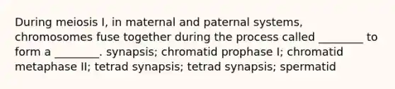 During meiosis I, in maternal and paternal systems, chromosomes fuse together during the process called ________ to form a ________. synapsis; chromatid prophase I; chromatid metaphase II; tetrad synapsis; tetrad synapsis; spermatid