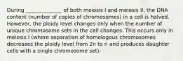 During ______________ of both meiosis I and meiosis II, the DNA content (number of copies of chromosomes) in a cell is halved. However, the ploidy level changes only when the number of unique chromosome sets in the cell changes. This occurs only in meiosis I (where separation of homologous chromosomes decreases the ploidy level from 2n to n and produces daughter cells with a single chromosome set).