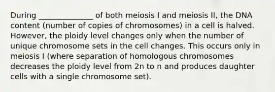 During ______________ of both meiosis I and meiosis II, the DNA content (number of copies of chromosomes) in a cell is halved. However, the ploidy level changes only when the number of unique chromosome sets in the cell changes. This occurs only in meiosis I (where separation of homologous chromosomes decreases the ploidy level from 2n to n and produces daughter cells with a single chromosome set).