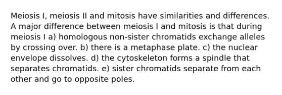 Meiosis I, meiosis II and mitosis have similarities and differences. A major difference between meiosis I and mitosis is that during meiosis I a) homologous non-sister chromatids exchange alleles by crossing over. b) there is a metaphase plate. c) the nuclear envelope dissolves. d) the cytoskeleton forms a spindle that separates chromatids. e) sister chromatids separate from each other and go to opposite poles.