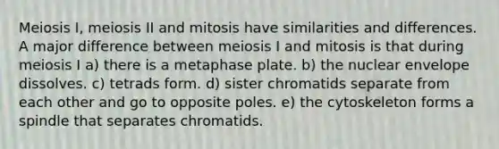 Meiosis I, meiosis II and mitosis have similarities and differences. A major difference between meiosis I and mitosis is that during meiosis I a) there is a metaphase plate. b) the nuclear envelope dissolves. c) tetrads form. d) sister chromatids separate from each other and go to opposite poles. e) the cytoskeleton forms a spindle that separates chromatids.