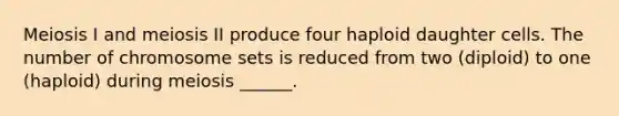 Meiosis I and meiosis II produce four haploid daughter cells. The number of chromosome sets is reduced from two (diploid) to one (haploid) during meiosis ______.