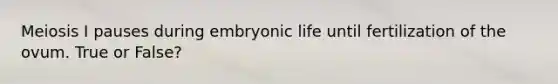 Meiosis I pauses during embryonic life until fertilization of the ovum. True or False?