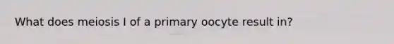 What does meiosis I of a primary oocyte result in?