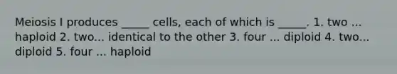 Meiosis I produces _____ cells, each of which is _____. 1. two ... haploid 2. two... identical to the other 3. four ... diploid 4. two... diploid 5. four ... haploid