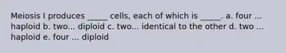 Meiosis I produces _____ cells, each of which is _____. a. four ... haploid b. two... diploid c. two... identical to the other d. two ... haploid e. four ... diploid