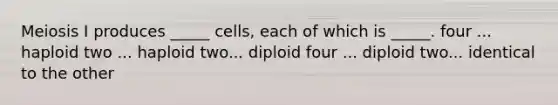 Meiosis I produces _____ cells, each of which is _____. four ... haploid two ... haploid two... diploid four ... diploid two... identical to the other