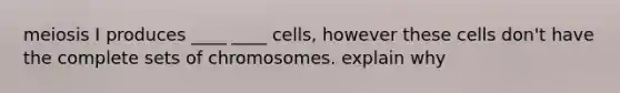 meiosis I produces ____ ____ cells, however these cells don't have the complete sets of chromosomes. explain why