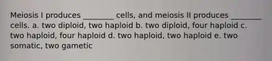 Meiosis I produces ________ cells, and meiosis II produces ________ cells. a. two diploid, two haploid b. two diploid, four haploid c. two haploid, four haploid d. two haploid, two haploid e. two somatic, two gametic