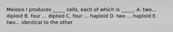 Meiosis I produces _____ cells, each of which is _____. A. two... diploid B. four ... diploid C. four ... haploid D. two ... haploid E. two... identical to the other