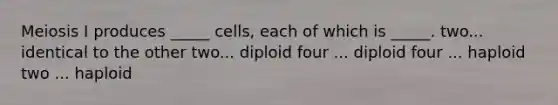 Meiosis I produces _____ cells, each of which is _____. two... identical to the other two... diploid four ... diploid four ... haploid two ... haploid