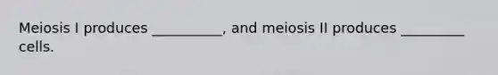 Meiosis I produces __________, and meiosis II produces _________ cells.