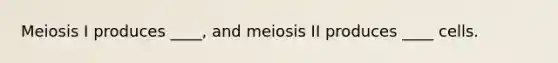 Meiosis I produces ____, and meiosis II produces ____ cells.