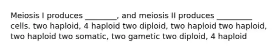 Meiosis I produces ________, and meiosis II produces _________ cells. two haploid, 4 haploid two diploid, two haploid two haploid, two haploid two somatic, two gametic two diploid, 4 haploid